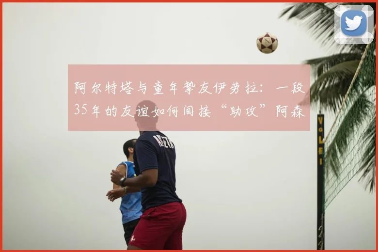 阿尔特塔与童年挚友伊劳拉:一段35年的友谊如何间接“助攻”阿森纳