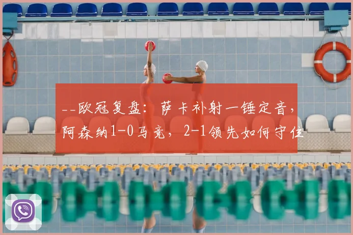 __欧冠复盘：萨卡补射一锤定音，阿森纳1-0马竞，2-1领先如何守住胜果？__