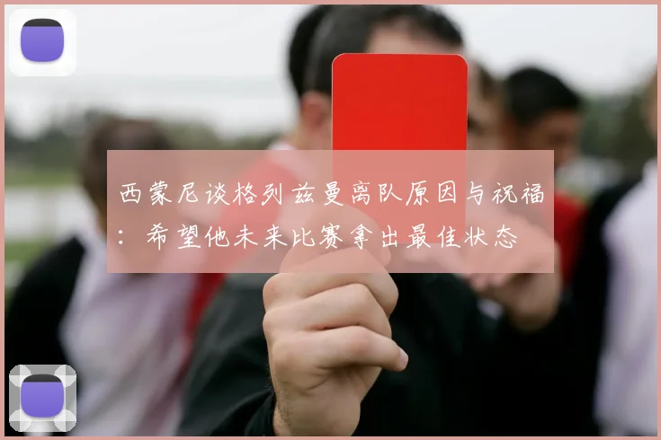 西蒙尼谈格列兹曼离队原因与祝福：希望他未来比赛拿出最佳状态