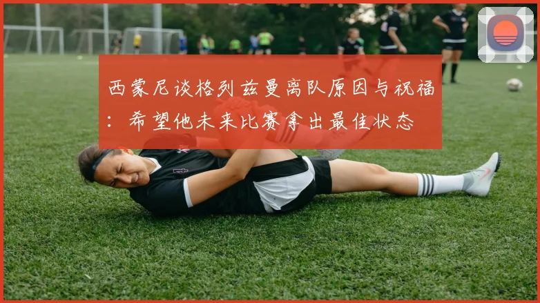 西蒙尼谈格列兹曼离队原因与祝福:希望他未来比赛拿出最佳状态
