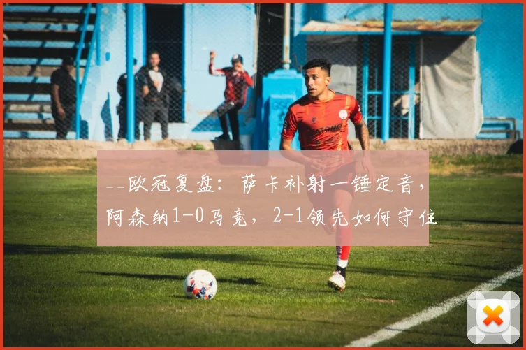 __欧冠复盘:萨卡补射一锤定音,阿森纳1-0马竞,2-1领先如何守住胜果?__