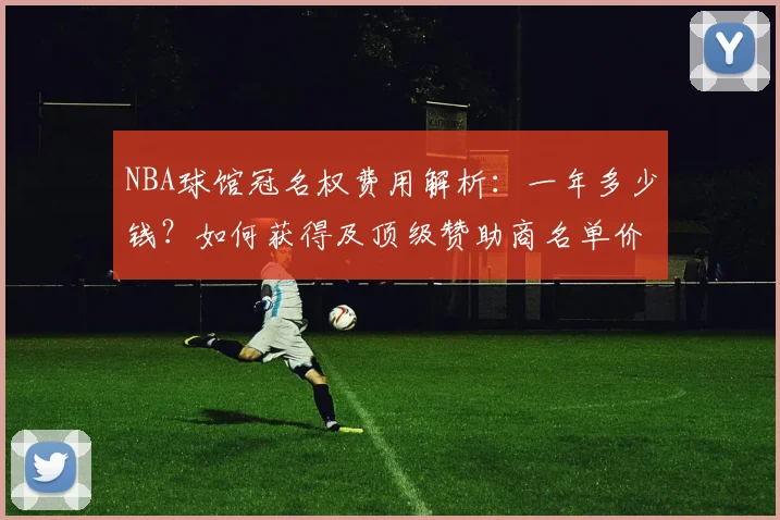 NBA球馆冠名权费用解析：一年多少钱？如何获得及顶级赞助商名单价值分析
